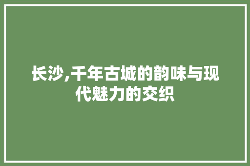 长沙,千年古城的韵味与现代魅力的交织