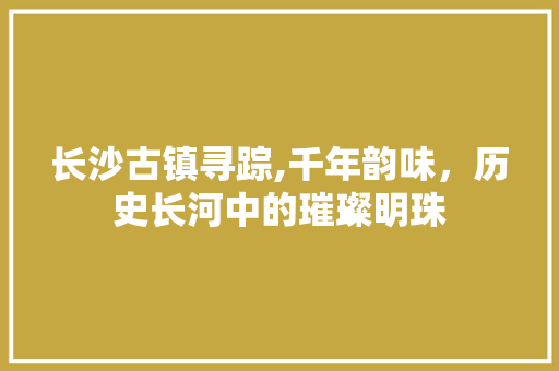 长沙古镇寻踪,千年韵味，历史长河中的璀璨明珠