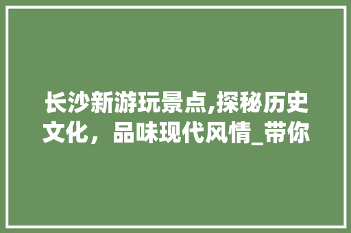 长沙新游玩景点,探秘历史文化，品味现代风情_带你走进长沙新游之旅