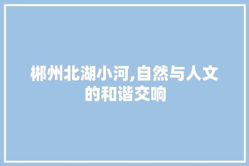 郴州北湖小河,自然与人文的和谐交响