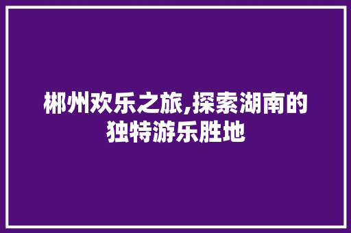 郴州欢乐之旅,探索湖南的独特游乐胜地
