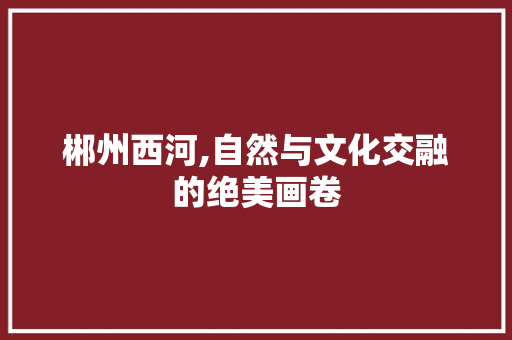 郴州西河,自然与文化交融的绝美画卷