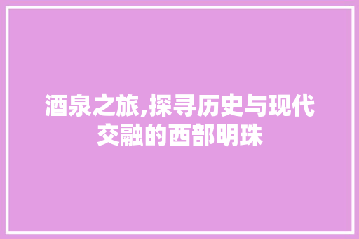 酒泉之旅,探寻历史与现代交融的西部明珠