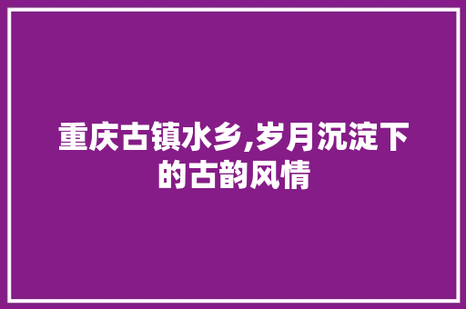 重庆古镇水乡,岁月沉淀下的古韵风情