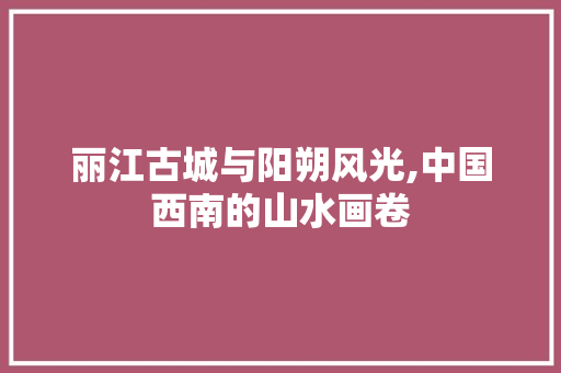 丽江古城与阳朔风光,中国西南的山水画卷