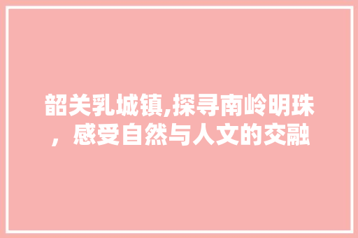 韶关乳城镇,探寻南岭明珠，感受自然与人文的交融