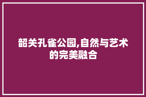 韶关孔雀公园,自然与艺术的完美融合