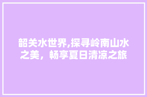 韶关水世界,探寻岭南山水之美，畅享夏日清凉之旅  第1张
