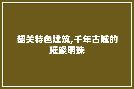 韶关特色建筑,千年古城的璀璨明珠