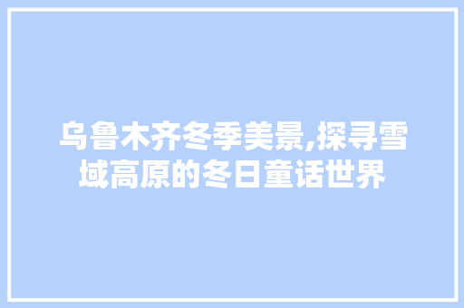 乌鲁木齐冬季美景,探寻雪域高原的冬日童话世界