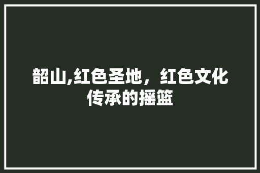 韶山,红色圣地，红色文化传承的摇篮