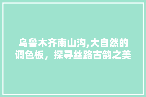 乌鲁木齐南山沟,大自然的调色板，探寻丝路古韵之美