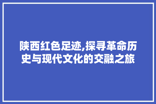 陕西红色足迹,探寻革命历史与现代文化的交融之旅