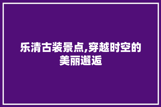 乐清古装景点,穿越时空的美丽邂逅