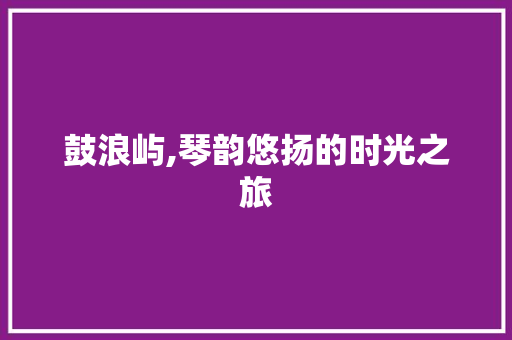 鼓浪屿,琴韵悠扬的时光之旅