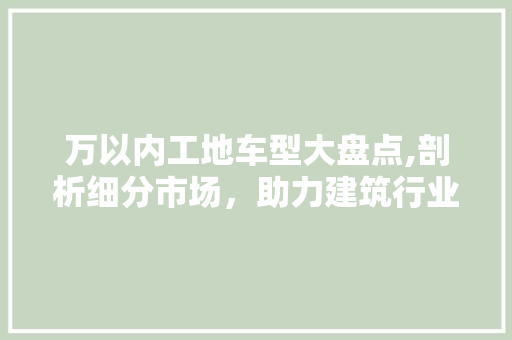 万以内工地车型大盘点,剖析细分市场，助力建筑行业高效发展