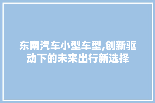东南汽车小型车型,创新驱动下的未来出行新选择