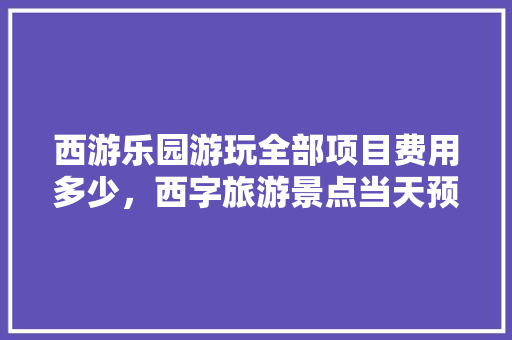 西游乐园游玩全部项目费用多少，西字旅游景点当天预约可以吗。  第1张