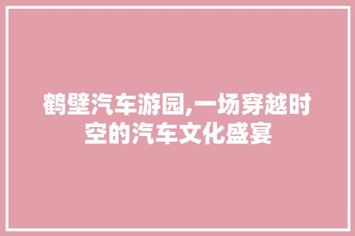 鹤壁汽车游园,一场穿越时空的汽车文化盛宴