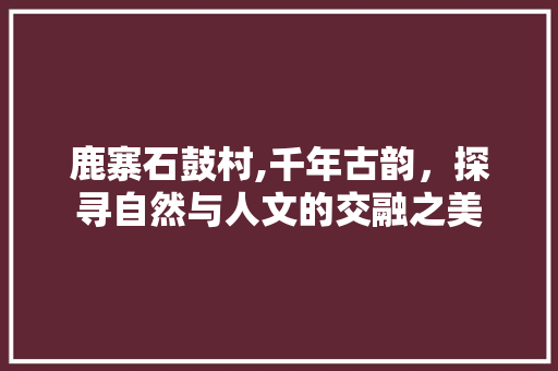 鹿寨石鼓村,千年古韵，探寻自然与人文的交融之美