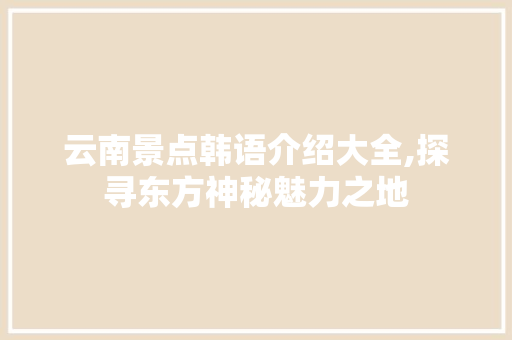 云南景点韩语介绍大全,探寻东方神秘魅力之地  第1张
