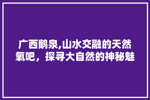 广西鹅泉,山水交融的天然氧吧，探寻大自然的神秘魅力