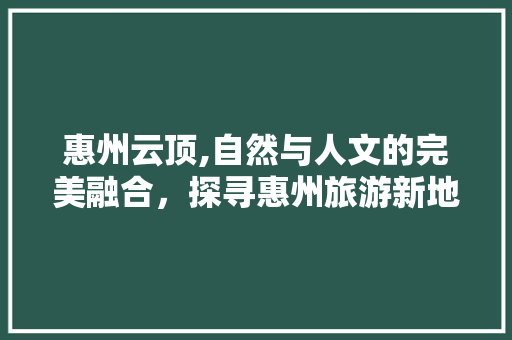惠州云顶,自然与人文的完美融合，探寻惠州旅游新地标