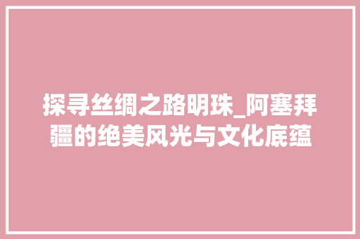 探寻丝绸之路明珠_阿塞拜疆的绝美风光与文化底蕴