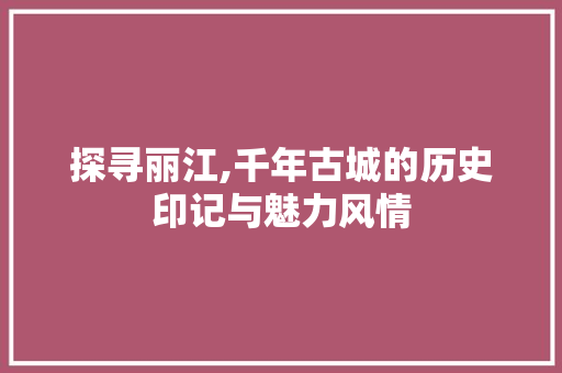 探寻丽江,千年古城的历史印记与魅力风情