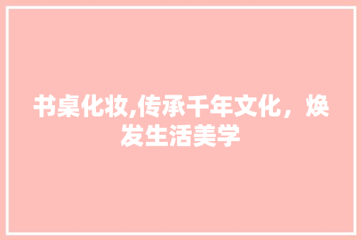 书桌化妆,传承千年文化，焕发生活美学  第1张
