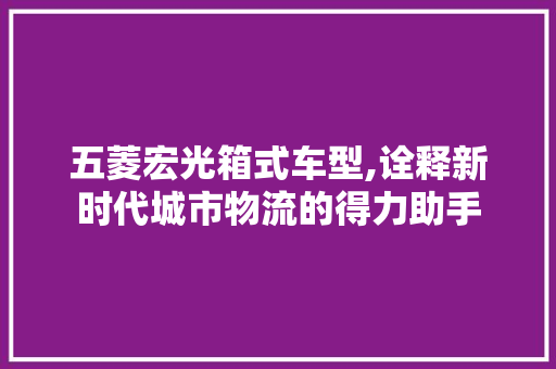 五菱宏光箱式车型,诠释新时代城市物流的得力助手