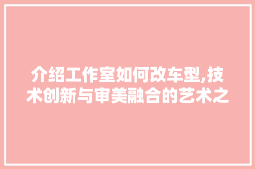 介绍工作室如何改车型,技术创新与审美融合的艺术之旅