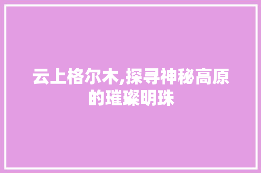 云上格尔木,探寻神秘高原的璀璨明珠  第1张