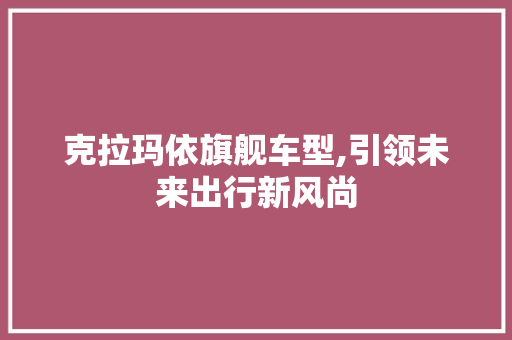 克拉玛依旗舰车型,引领未来出行新风尚