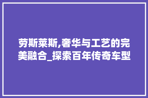 劳斯莱斯,奢华与工艺的完美融合_探索百年传奇车型的魅力