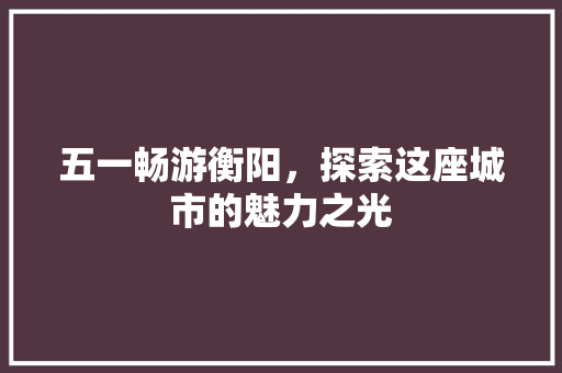 五一畅游衡阳，探索这座城市的魅力之光