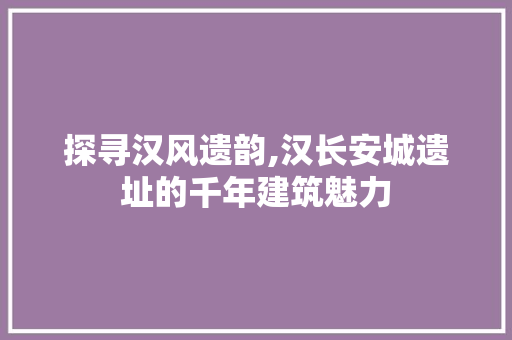 探寻汉风遗韵,汉长安城遗址的千年建筑魅力
