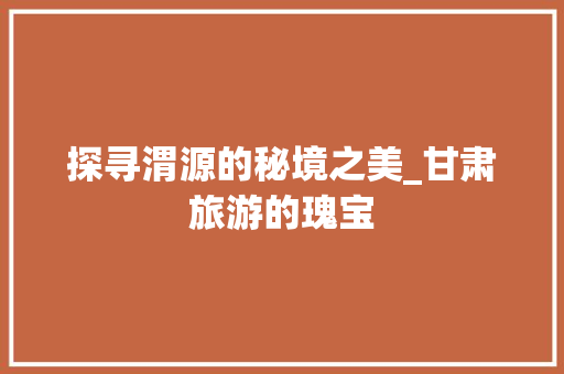 探寻渭源的秘境之美_甘肃旅游的瑰宝