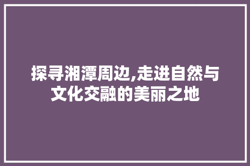 探寻湘潭周边,走进自然与文化交融的美丽之地