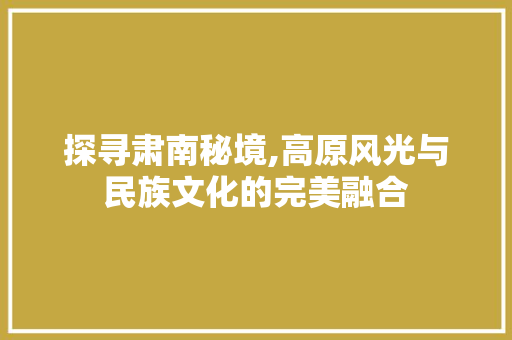 探寻肃南秘境,高原风光与民族文化的完美融合