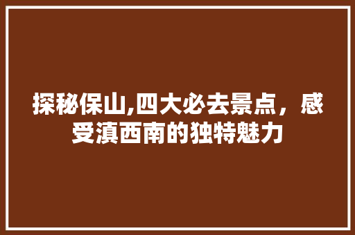 探秘保山,四大必去景点，感受滇西南的独特魅力