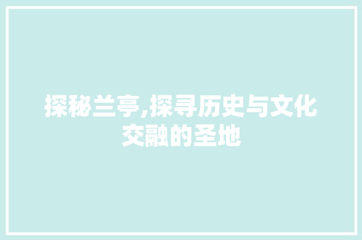 探秘兰亭,探寻历史与文化交融的圣地