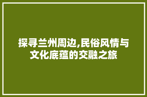 探寻兰州周边,民俗风情与文化底蕴的交融之旅