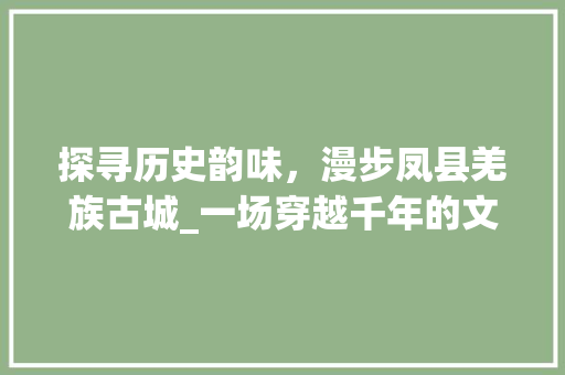探寻历史韵味，漫步凤县羌族古城_一场穿越千年的文化之旅