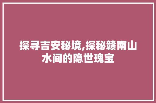 探寻吉安秘境,探秘赣南山水间的隐世瑰宝