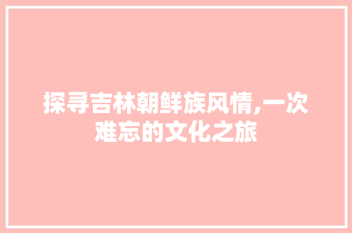 探寻吉林朝鲜族风情,一次难忘的文化之旅