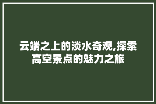 云端之上的淡水奇观,探索高空景点的魅力之旅
