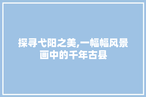探寻弋阳之美,一幅幅风景画中的千年古县