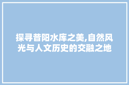 探寻昔阳水库之美,自然风光与人文历史的交融之地