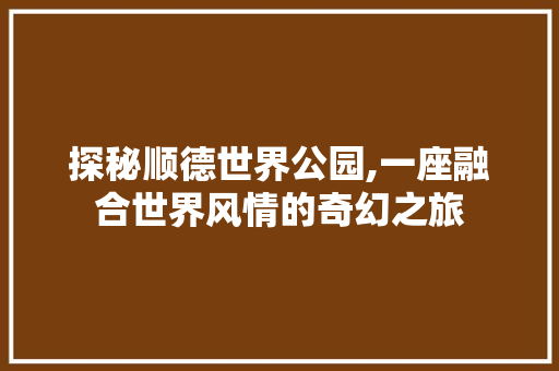 探秘顺德世界公园,一座融合世界风情的奇幻之旅